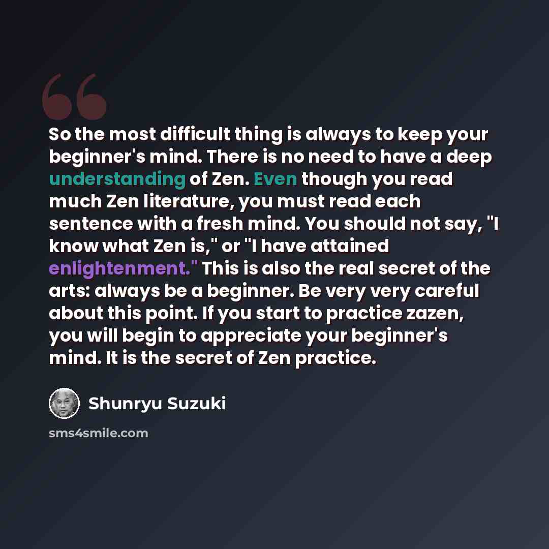 “So the most difficult thing is always to keep your beginner's mind. There is no need to have a deep understanding of Zen. Even though you read much Zen literature, you must read each sentence with a fresh mind. You should not say, "I know what Zen is," or "I have attained enlightenment." This is…” quote by Shunryu Suzuki