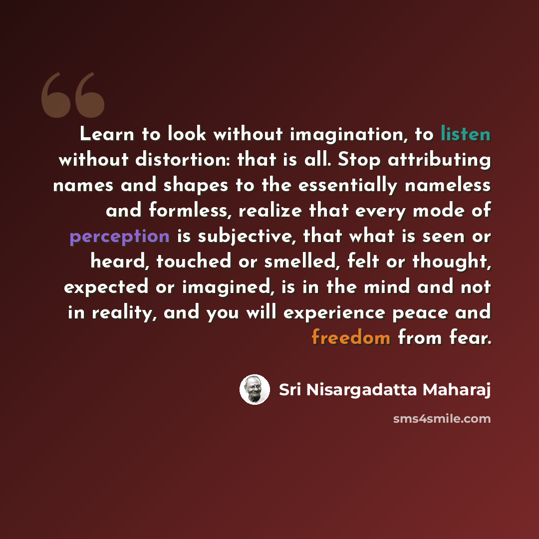 “Learn to look without imagination, to listen without distortion: that is all. Stop attributing names and shapes to the essentially nameless and formless, realize that every mode of perception is subjective, that what is seen or heard, touched or smelled, felt or thought, expected or imagined, is…” quote by Sri Nisargadatta Maharaj