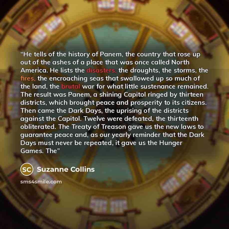 “He tells of the history of Panem, the country that rose up out of the ashes of a place that was once called North America. He lists the disasters, the droughts, the storms, the fires, the encroaching seas that swallowed up so much of the land, the brutal war for what little sustenance remained…” quote by Suzanne Collins