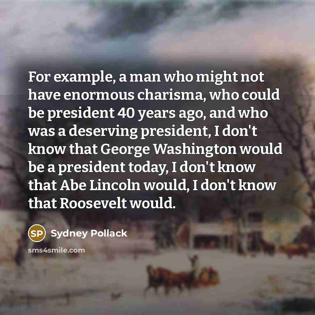 “For example, a man who might not have enormous charisma, who could be president 40 years ago, and who was a deserving president, I don't know that George Washington would be a president today, I don't know that Abe Lincoln would, I don't know that Roosevelt would.” quote by Sydney Pollack