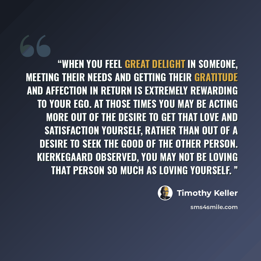 “When you feel great delight in someone, meeting their needs and getting their gratitude and affection in return is extremely rewarding to your ego. At those times you may be acting more out of the desire to get that love and satisfaction yourself, rather than out of a desire to seek the good of…” quote by Timothy Keller