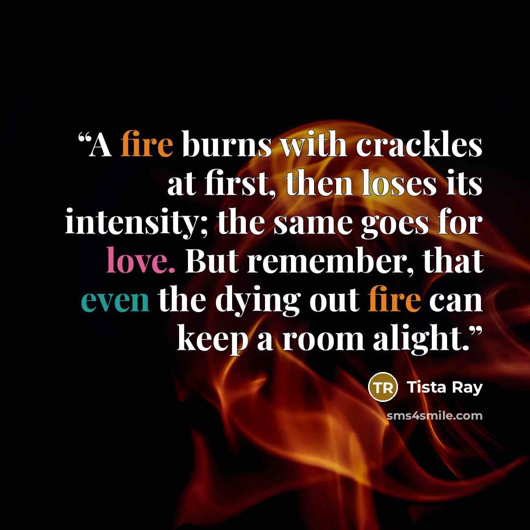 “A fire burns with crackles at first, then loses its intensity; the same goes for love. But remember, that even the dying out fire can keep a room alight.” quote by Tista Ray