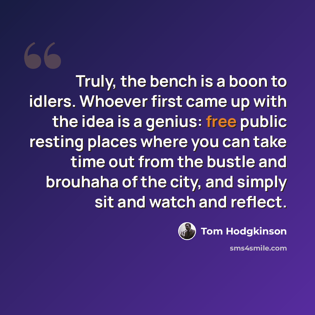 “Truly, the bench is a boon to idlers. Whoever first came up with the idea is a genius: free public resting places where you can take time out from the bustle and brouhaha of the city, and simply sit and watch and reflect.” quote by Tom Hodgkinson
