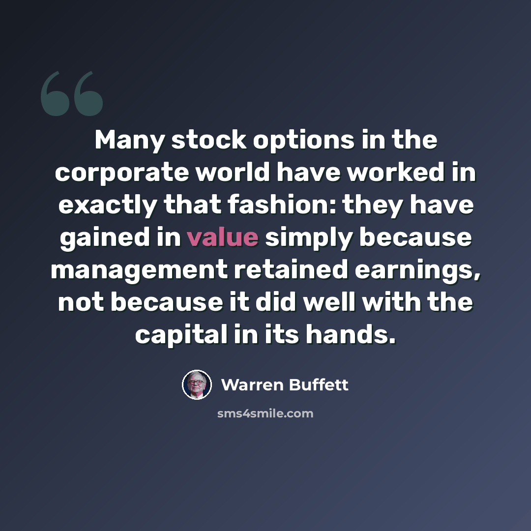 “Many stock options in the corporate world have worked in exactly that fashion: they have gained in value simply because management retained earnings, not because it did well with the capital in its hands.” quote by Warren Buffett