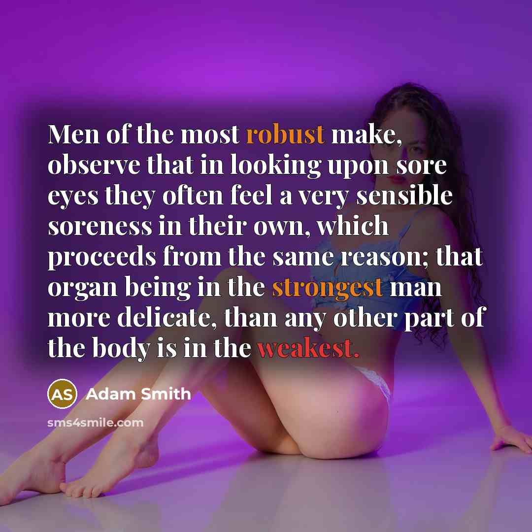 “Men of the most robust make, observe that in looking upon sore eyes they often feel a very sensible soreness in their own, which proceeds from the same reason; that organ being in the strongest man more delicate, than any other part of the body is in the weakest.” quote by Adam Smith