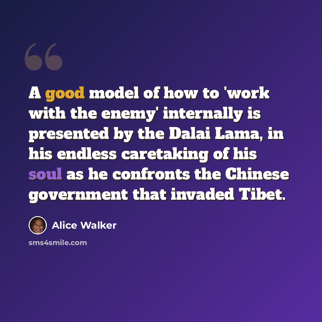 “A good model of how to 'work with the enemy' internally is presented by the Dalai Lama, in his endless caretaking of his soul as he confronts the Chinese government that invaded Tibet.” quote by Alice Walker