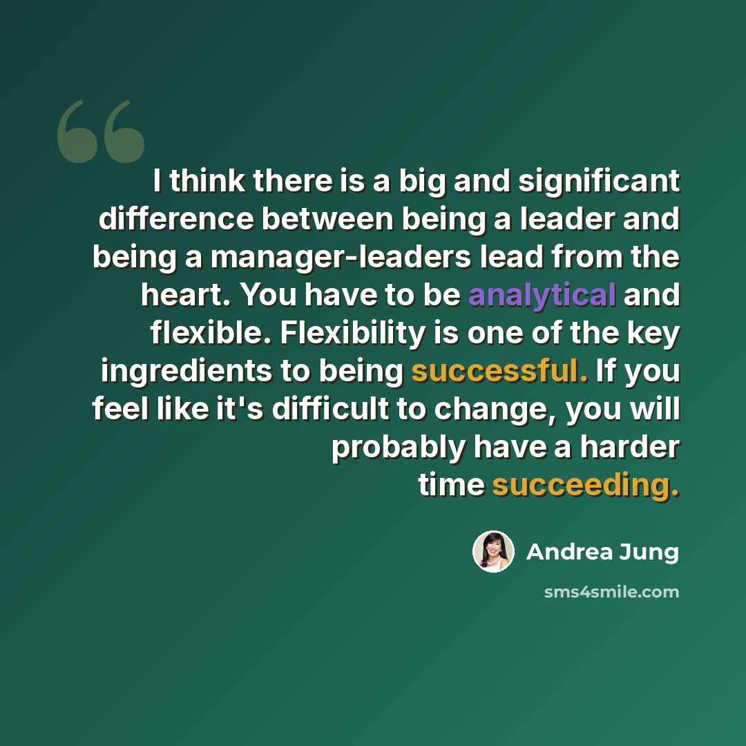 “I think there is a big and significant difference between being a leader and being a manager-leaders lead from the heart. You have to be analytical and flexible. Flexibility is one of the key ingredients to being successful. If you feel like it's difficult to change, you will probably have a…” quote by Andrea Jung