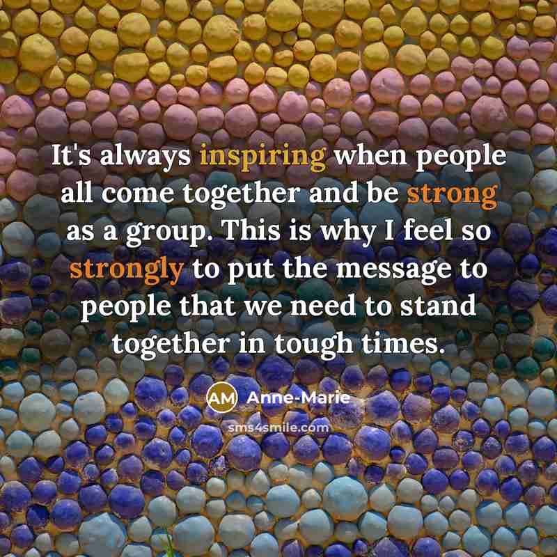 “It's always inspiring when people all come together and be strong as a group. This is why I feel so strongly to put the message to people that we need to stand together in tough times.” quote by Anne-Marie