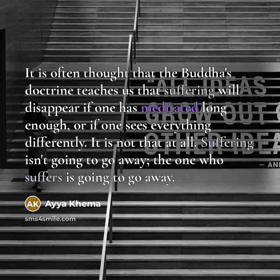 “It is often thought that the Buddha's doctrine teaches us that suffering will disappear if one has meditated long enough, or if one sees everything differently. It is not that at all. Suffering isn't going to go away; the one who suffers is going to go away.” quote by Ayya Khema