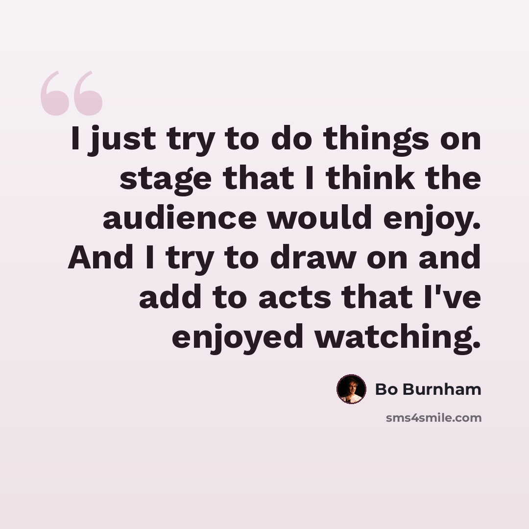 “I just try to do things on stage that I think the audience would enjoy. And I try to draw on and add to acts that I've enjoyed watching.” quote by Bo Burnham