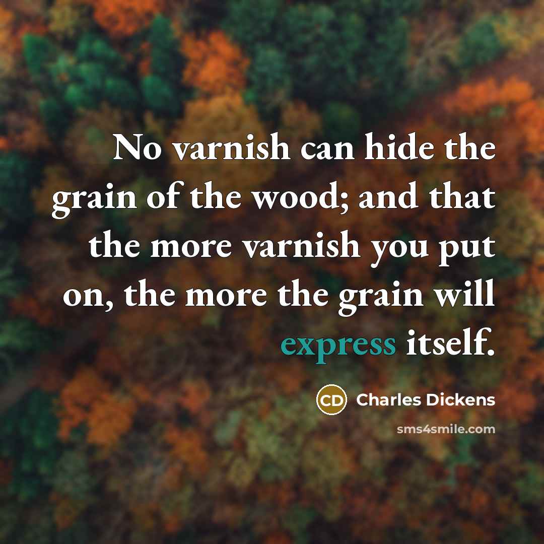 “No varnish can hide the grain of the wood; and that the more varnish you put on, the more the grain will express itself.” quote by Charles Dickens