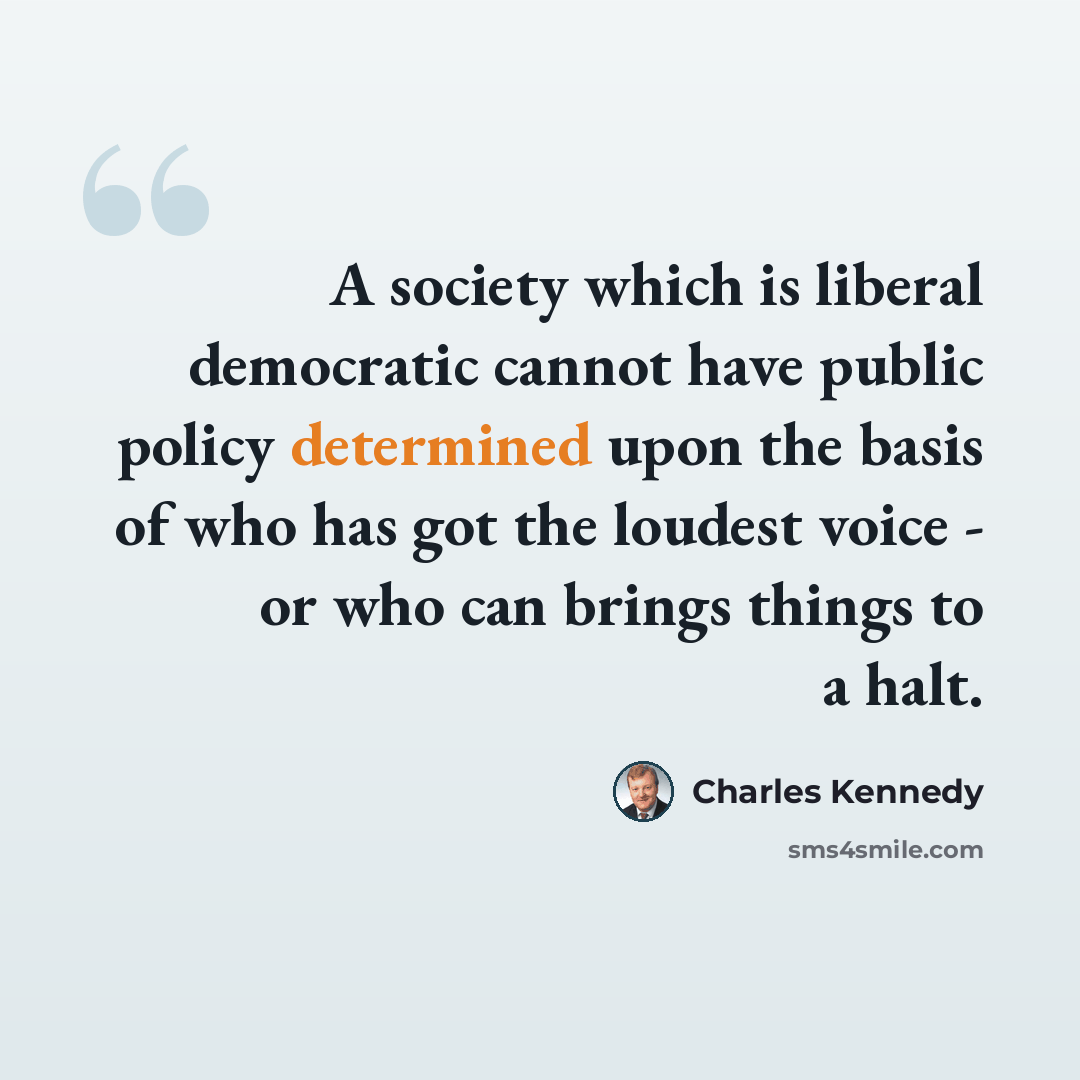 “A society which is liberal democratic cannot have public policy determined upon the basis of who has got the loudest voice - or who can brings things to a halt.” quote by Charles Kennedy