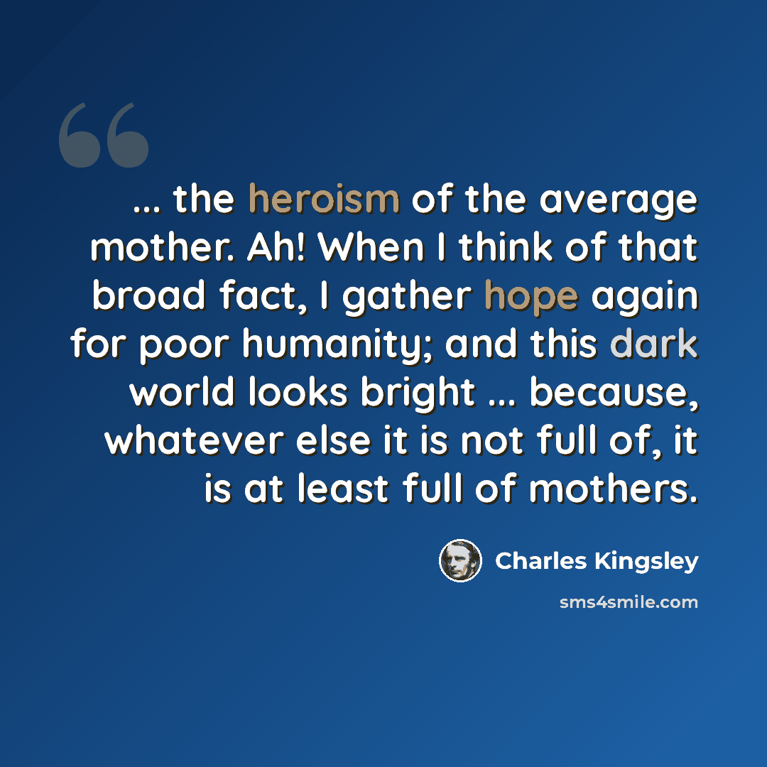 “... the heroism of the average mother. Ah! When I think of that broad fact, I gather hope again for poor humanity; and this dark world looks bright ... because, whatever else it is not full of, it is at least full of mothers.” quote by Charles Kingsley