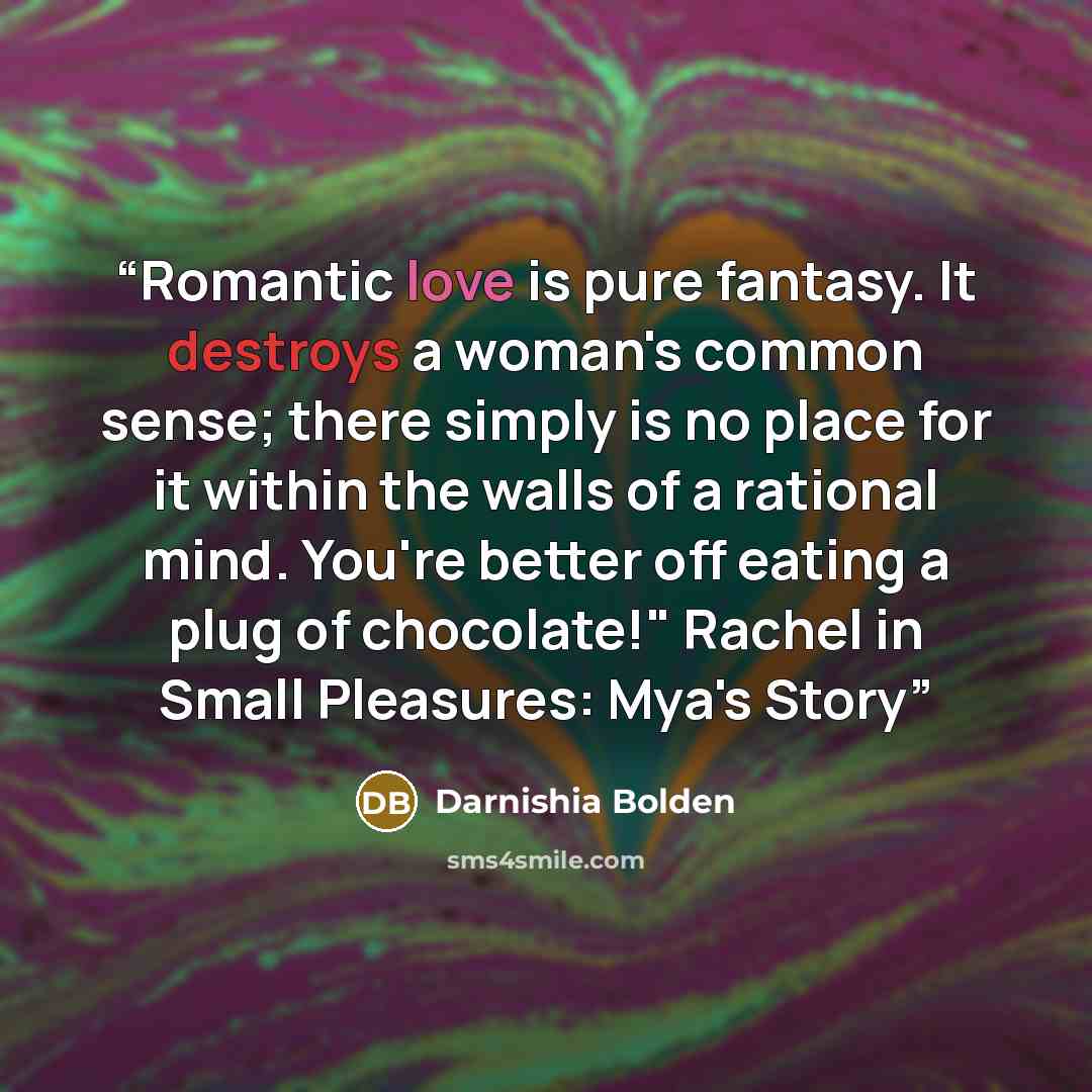 “Romantic love is pure fantasy. It destroys a woman's common sense; there simply is no place for it within the walls of a rational mind. You're better off eating a plug of chocolate!" Rachel in Small Pleasures: Mya's Story” quote by Darnishia Bolden
