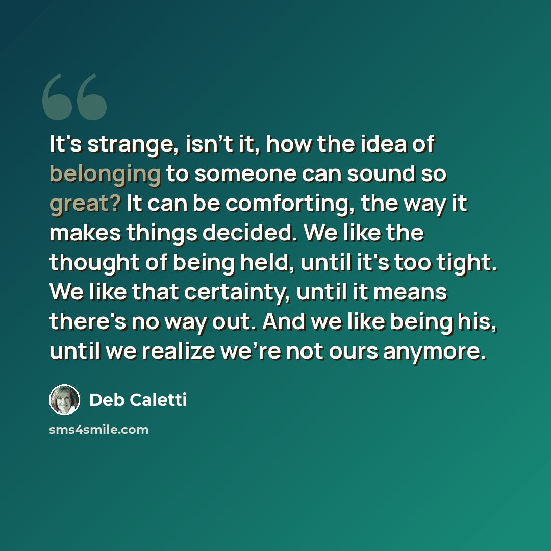 “It's strange, isn't it, how the idea of belonging to someone can sound so great? It can be comforting, the way it makes things decided. We like the thought of being held, until it's too tight. We like that certainty, until it means there's no way out. And we like being his, until we realize we're…” quote by Deb Caletti