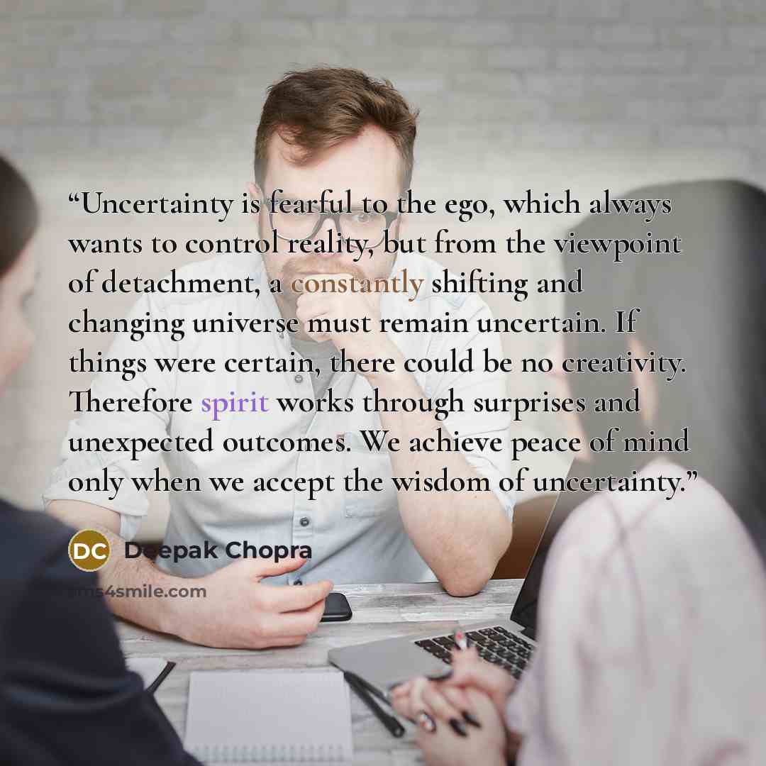 “Uncertainty is fearful to the ego, which always wants to control reality, but from the viewpoint of detachment, a constantly shifting and changing universe must remain uncertain. If things were certain, there could be no creativity. Therefore spirit works through surprises and unexpected outcomes…” quote by Deepak Chopra