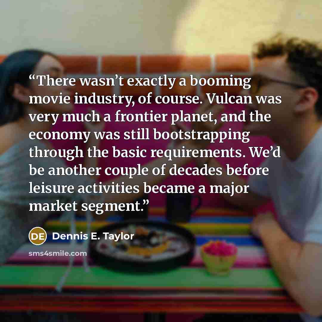 “There wasn’t exactly a booming movie industry, of course. Vulcan was very much a frontier planet, and the economy was still bootstrapping through the basic requirements. We’d be another couple of decades before leisure activities became a major market segment.” quote by Dennis E. Taylor