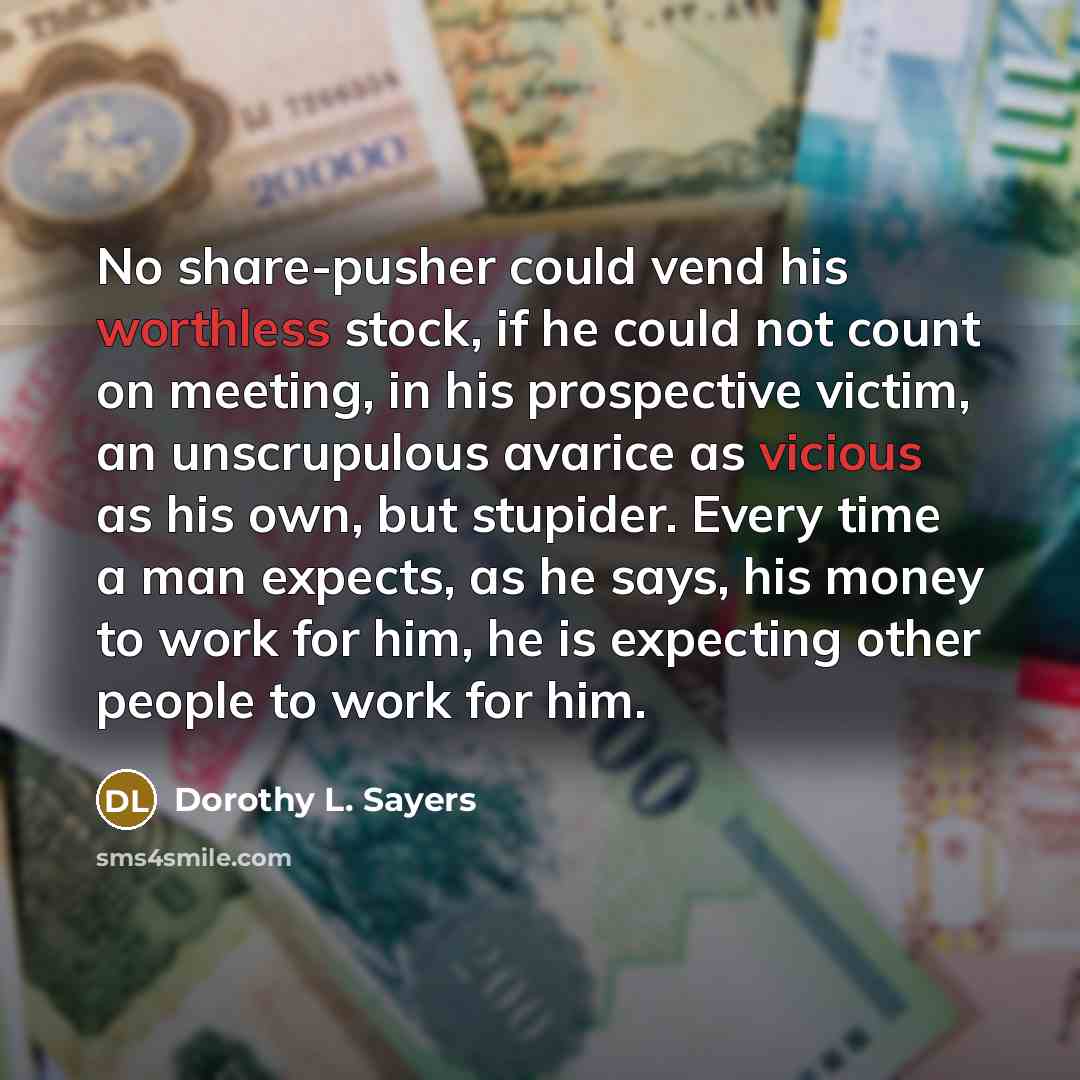 “No share-pusher could vend his worthless stock, if he could not count on meeting, in his prospective victim, an unscrupulous avarice as vicious as his own, but stupider. Every time a man expects, as he says, his money to work for him, he is expecting other people to work for him.” quote by Dorothy L. Sayers