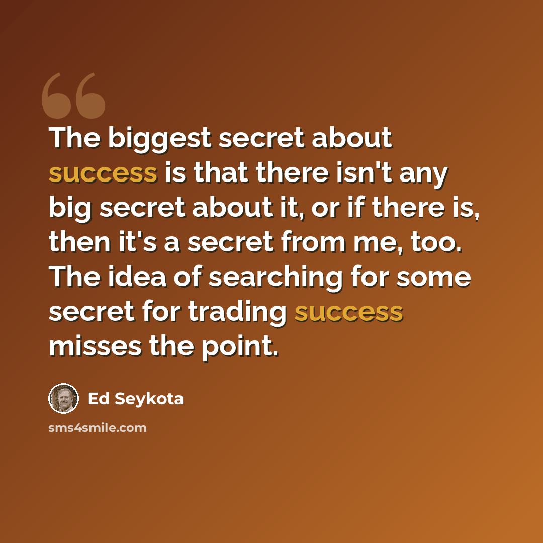 “The biggest secret about success is that there isn't any big secret about it, or if there is, then it's a secret from me, too. The idea of searching for some secret for trading success misses the point.” quote by Ed Seykota