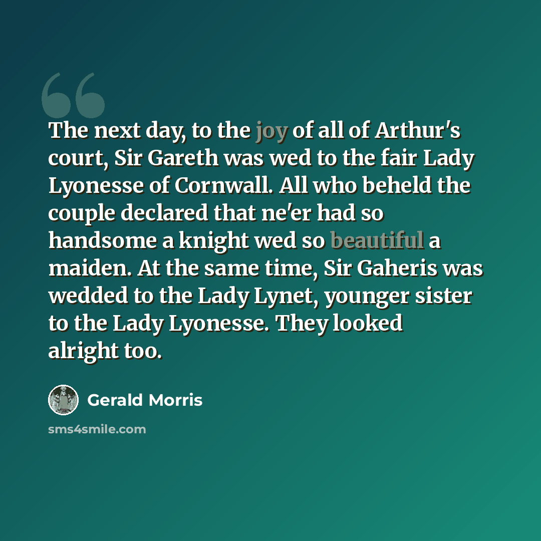 “The next day, to the joy of all of Arthur's court, Sir Gareth was wed to the fair Lady Lyonesse of Cornwall. All who beheld the couple declared that ne'er had so handsome a knight wed so beautiful a maiden. At the same time, Sir Gaheris was wedded to the Lady Lynet, younger sister to the Lady…” quote by Gerald Morris