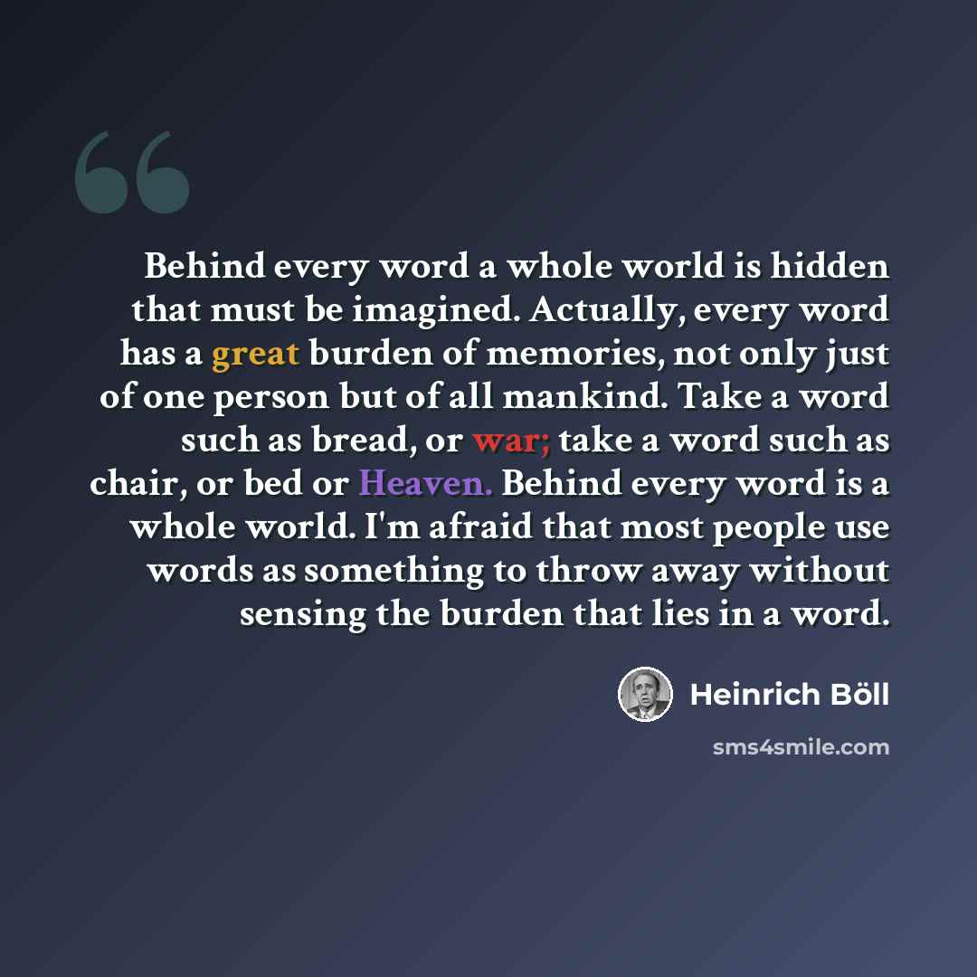 “Behind every word a whole world is hidden that must be imagined. Actually, every word has a great burden of memories, not only just of one person but of all mankind. Take a word such as bread, or war; take a word such as chair, or bed or Heaven. Behind every word is a whole world. I'm afraid that…” quote by Heinrich Böll