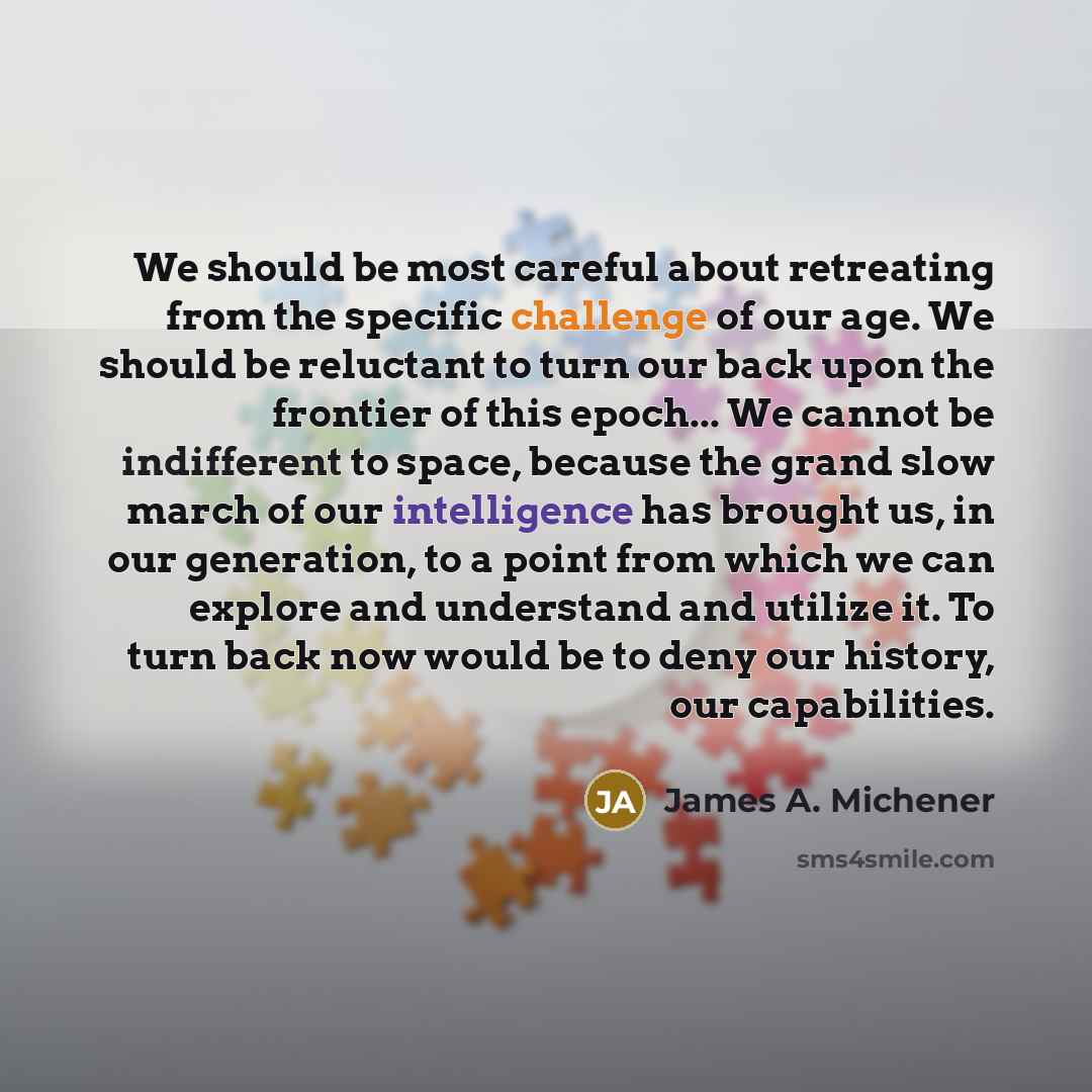 “We should be most careful about retreating from the specific challenge of our age. We should be reluctant to turn our back upon the frontier of this epoch... We cannot be indifferent to space, because the grand slow march of our intelligence has brought us, in our generation, to a point from which…” quote by James A. Michener