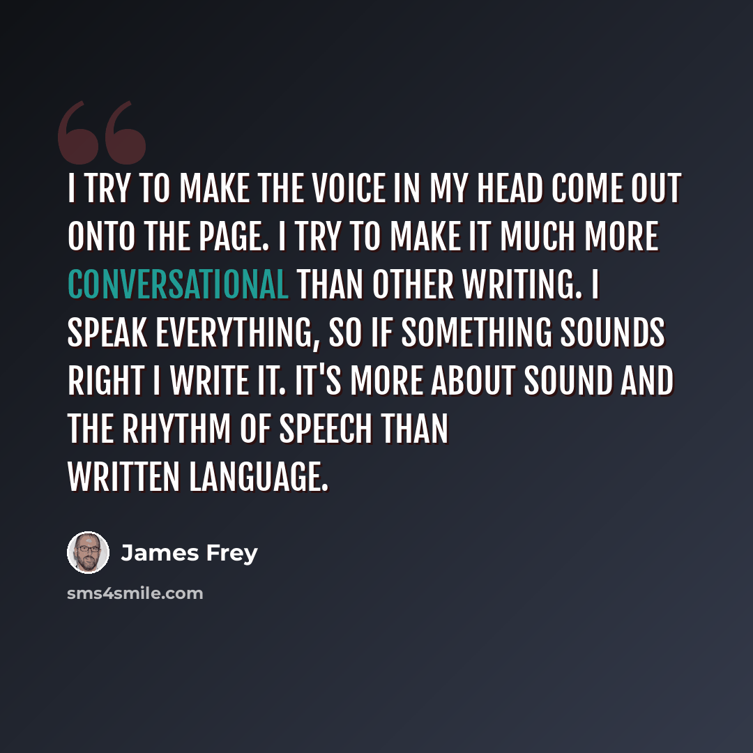 “I try to make the voice in my head come out onto the page. I try to make it much more conversational than other writing. I speak everything, so if something sounds right I write it. It's more about sound and the rhythm of speech than written language.” quote by James Frey