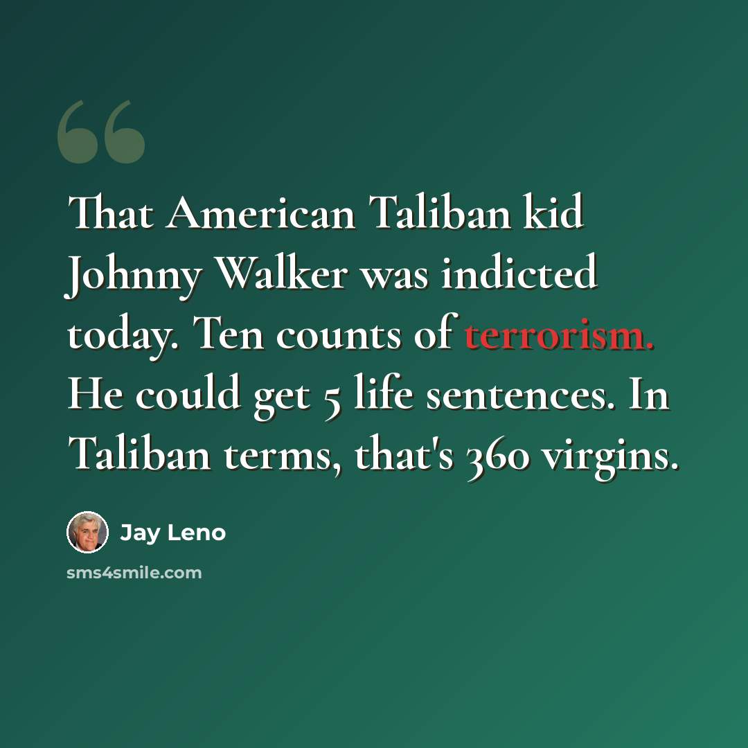 “That American Taliban kid Johnny Walker was indicted today. Ten counts of terrorism. He could get 5 life sentences. In Taliban terms, that's 360 virgins.” quote by Jay Leno