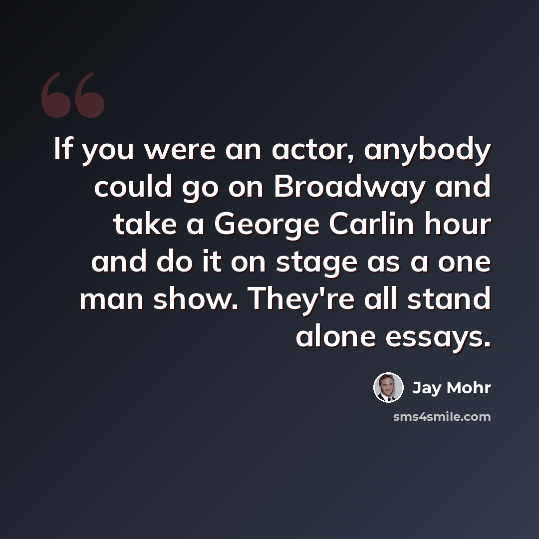 “If you were an actor, anybody could go on Broadway and take a George Carlin hour and do it on stage as a one man show. They're all stand alone essays.” quote by Jay Mohr