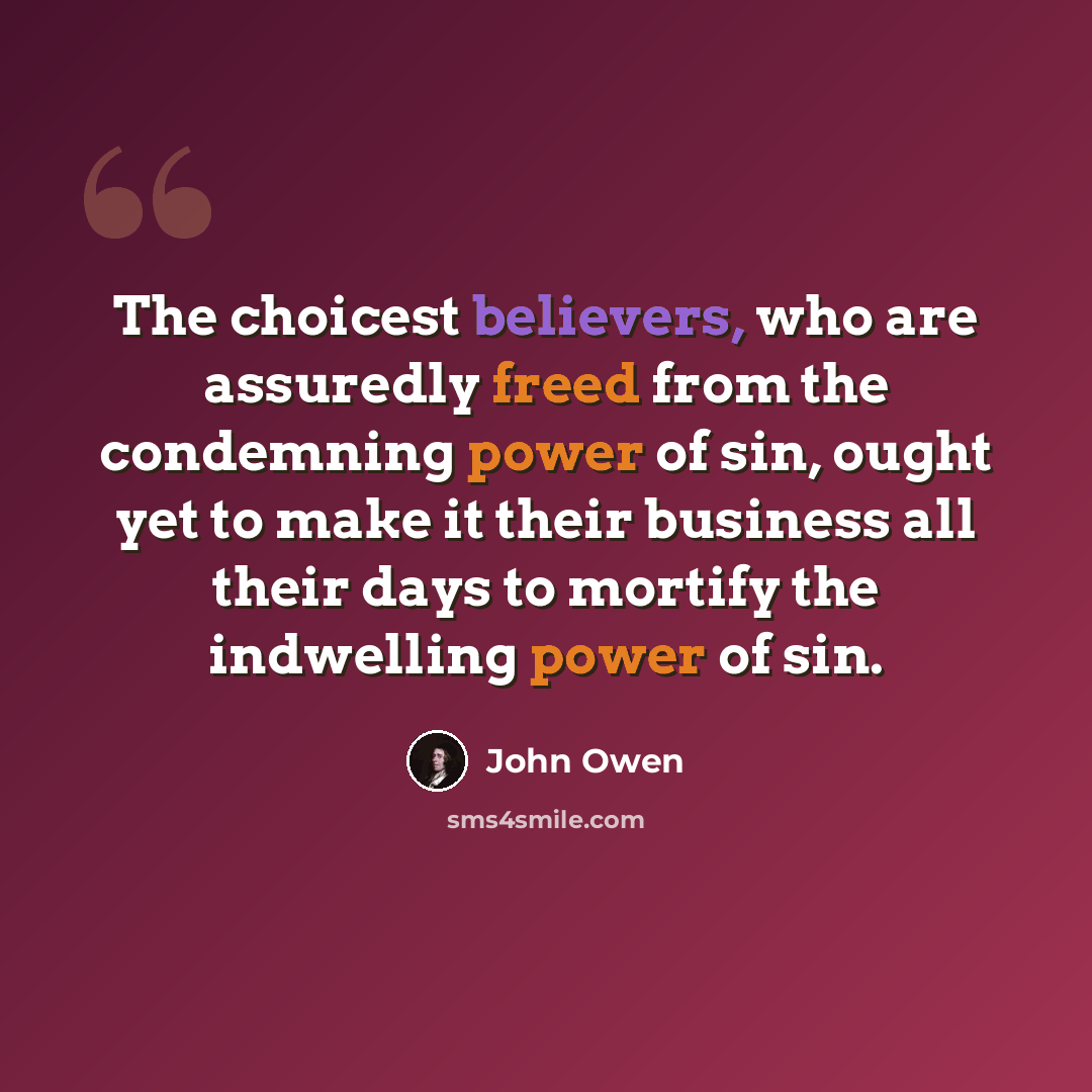 “The choicest believers, who are assuredly freed from the condemning power of sin, ought yet to make it their business all their days to mortify the indwelling power of sin.” quote by John Owen