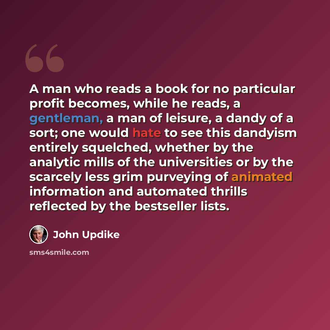 “A man who reads a book for no particular profit becomes, while he reads, a gentleman, a man of leisure, a dandy of a sort; one would hate to see this dandyism entirely squelched, whether by the analytic mills of the universities or by the scarcely less grim purveying of animated information and…” quote by John Updike