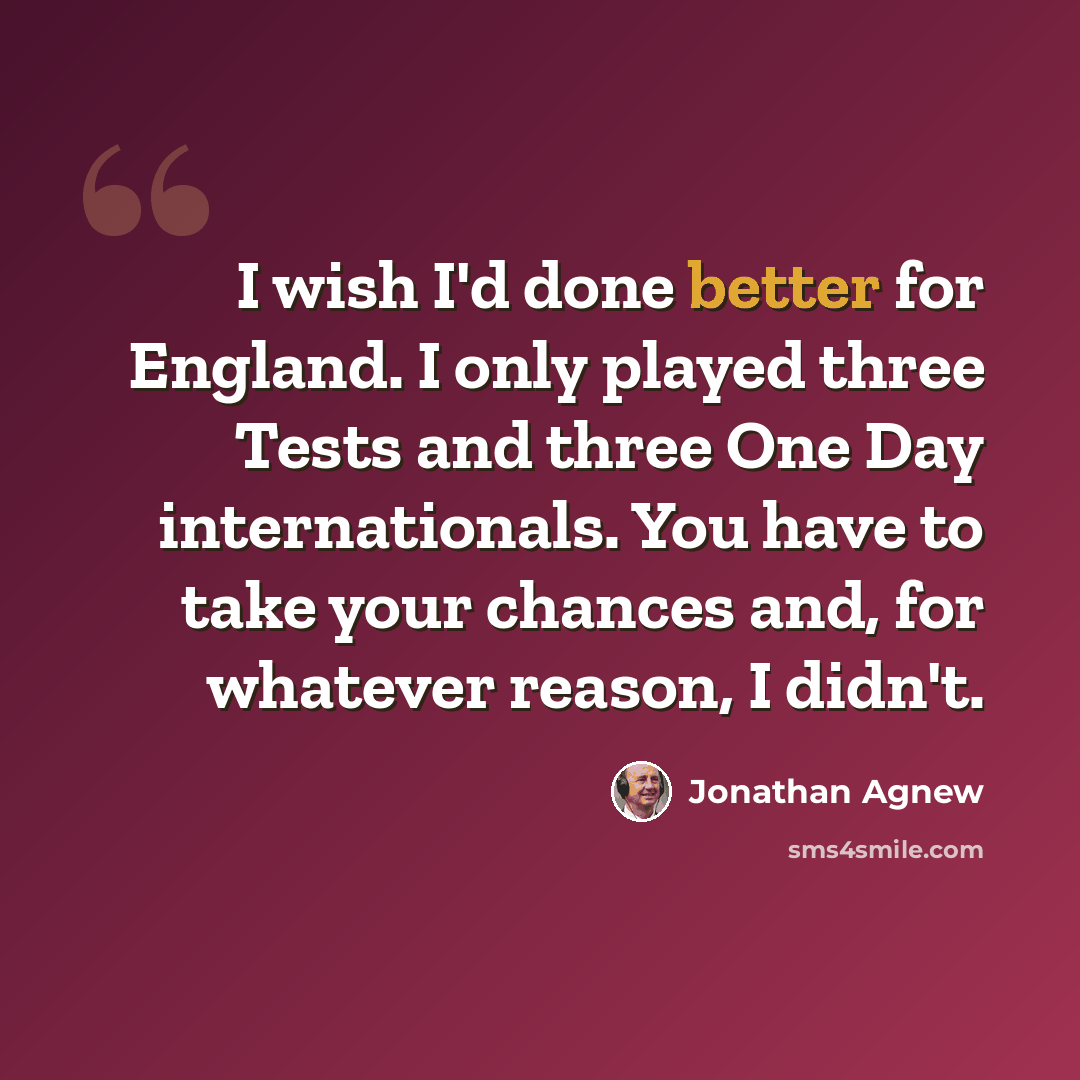 “I wish I'd done better for England. I only played three Tests and three One Day internationals. You have to take your chances and, for whatever reason, I didn't.” quote by Jonathan Agnew