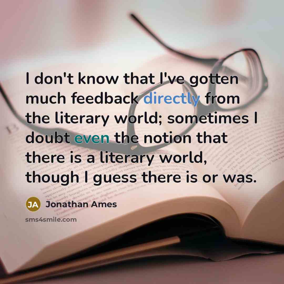 “I don't know that I've gotten much feedback directly from the literary world; sometimes I doubt even the notion that there is a literary world, though I guess there is or was.” quote by Jonathan Ames