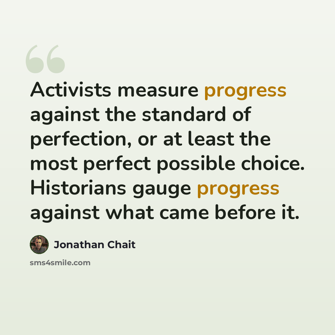 “Activists measure progress against the standard of perfection, or at least the most perfect possible choice. Historians gauge progress against what came before it.” quote by Jonathan Chait