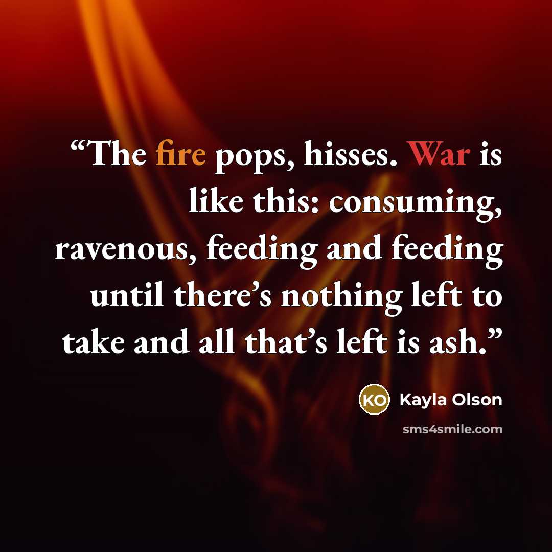 “The fire pops, hisses. War is like this: consuming, ravenous, feeding and feeding until there’s nothing left to take and all that’s left is ash.” quote by Kayla Olson
