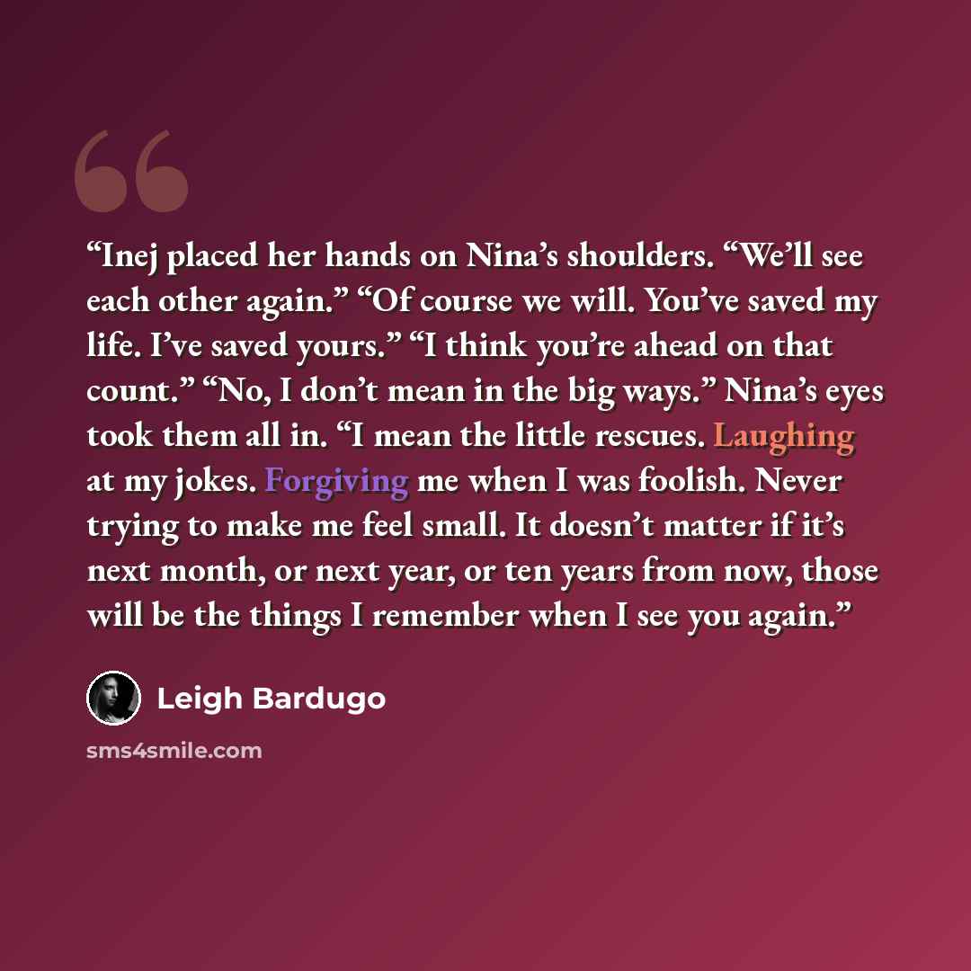 “Inej placed her hands on Nina’s shoulders. “We’ll see each other again.” “Of course we will. You’ve saved my life. I’ve saved yours.” “I think you’re ahead on that count.” “No, I don’t mean in the big ways.” Nina’s eyes took them all in. “I mean the little rescues. Laughing at my jokes. Forgiving…” quote by Leigh Bardugo