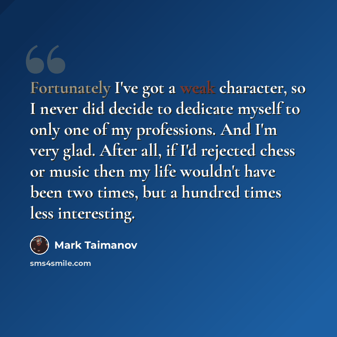 “Fortunately I've got a weak character, so I never did decide to dedicate myself to only one of my professions. And I'm very glad. After all, if I'd rejected chess or music then my life wouldn't have been two times, but a hundred times less interesting.” quote by Mark Taimanov