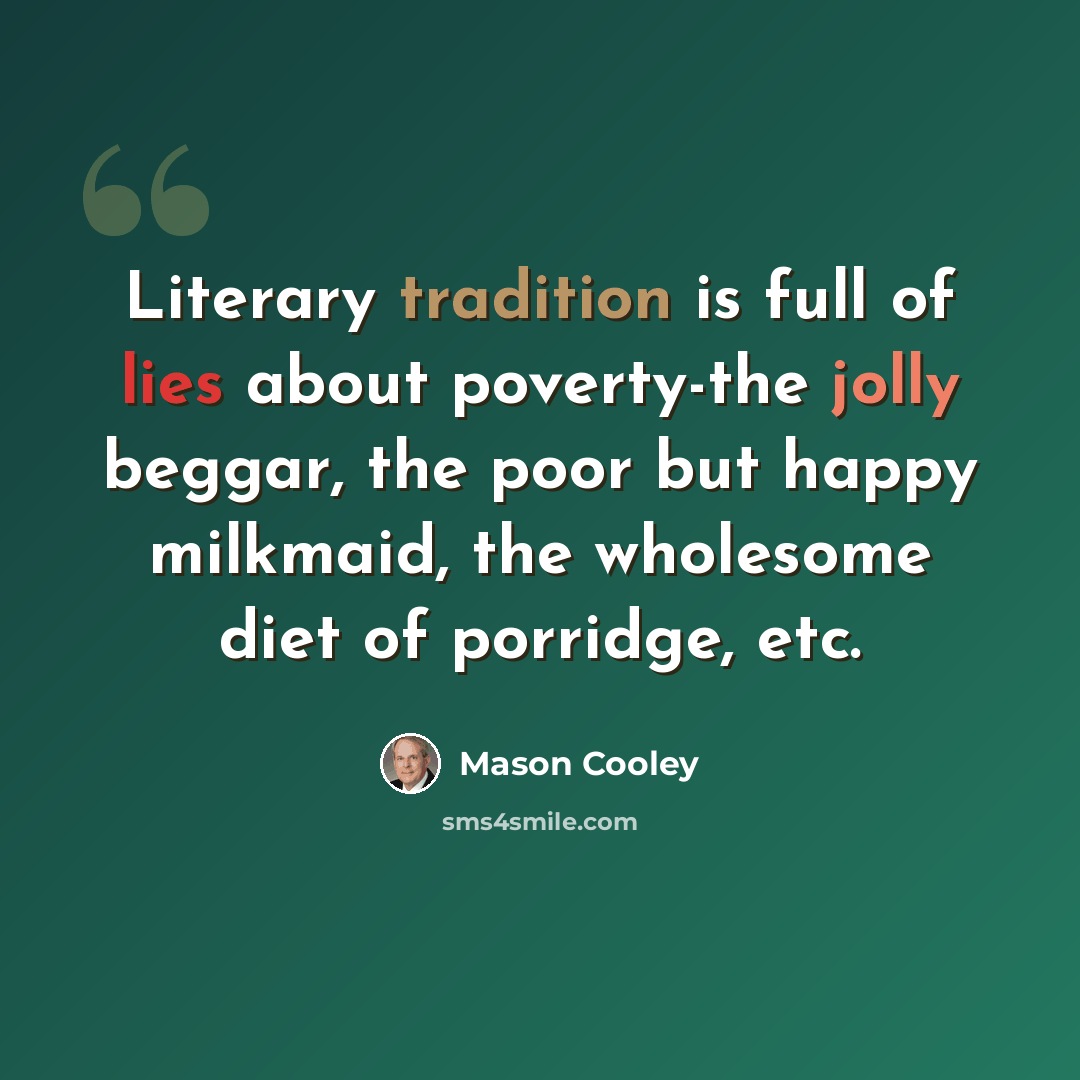 “Literary tradition is full of lies about poverty-the jolly beggar, the poor but happy milkmaid, the wholesome diet of porridge, etc.” quote by Mason Cooley