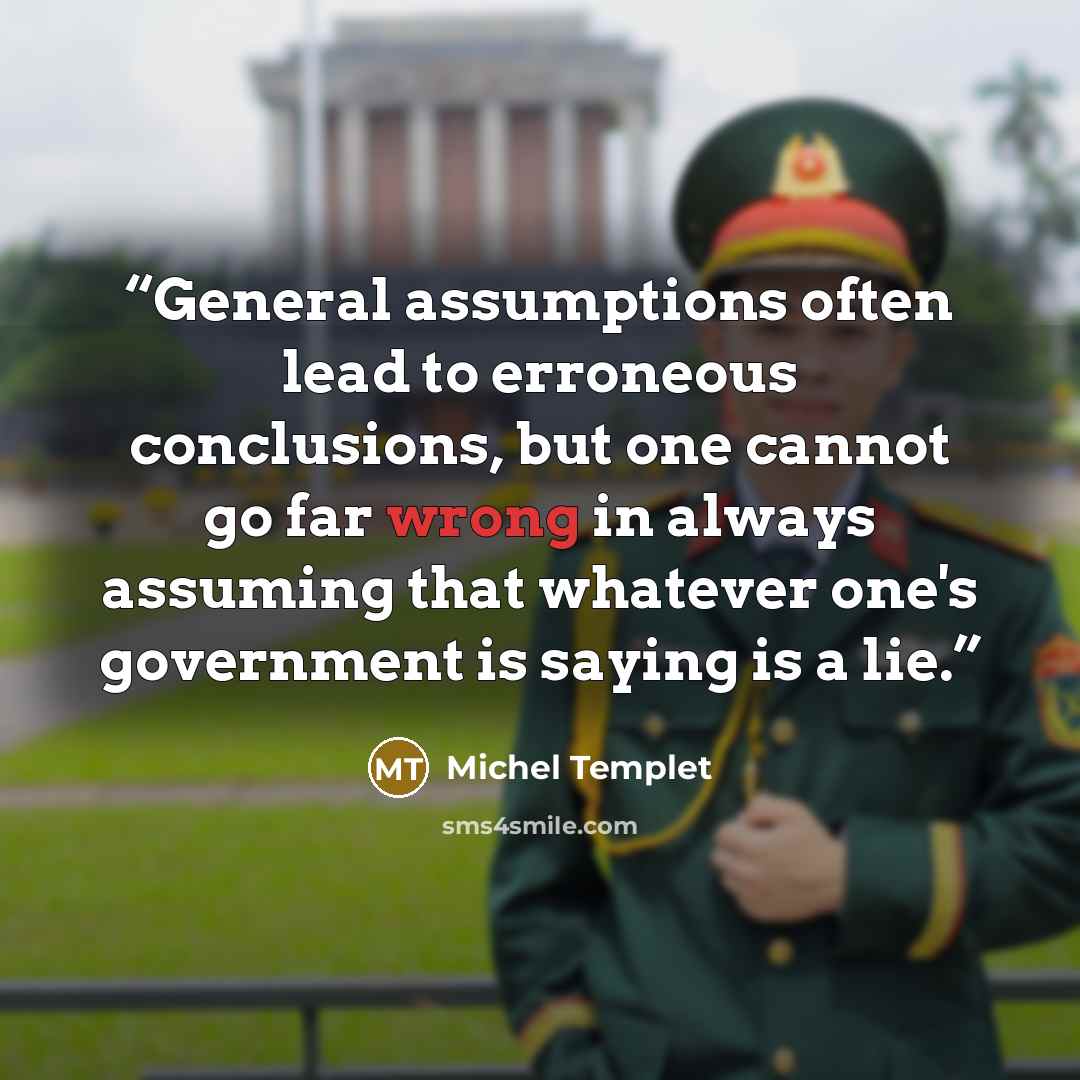 “General assumptions often lead to erroneous conclusions, but one cannot go far wrong in always assuming that whatever one's government is saying is a lie.” quote by Michel Templet
