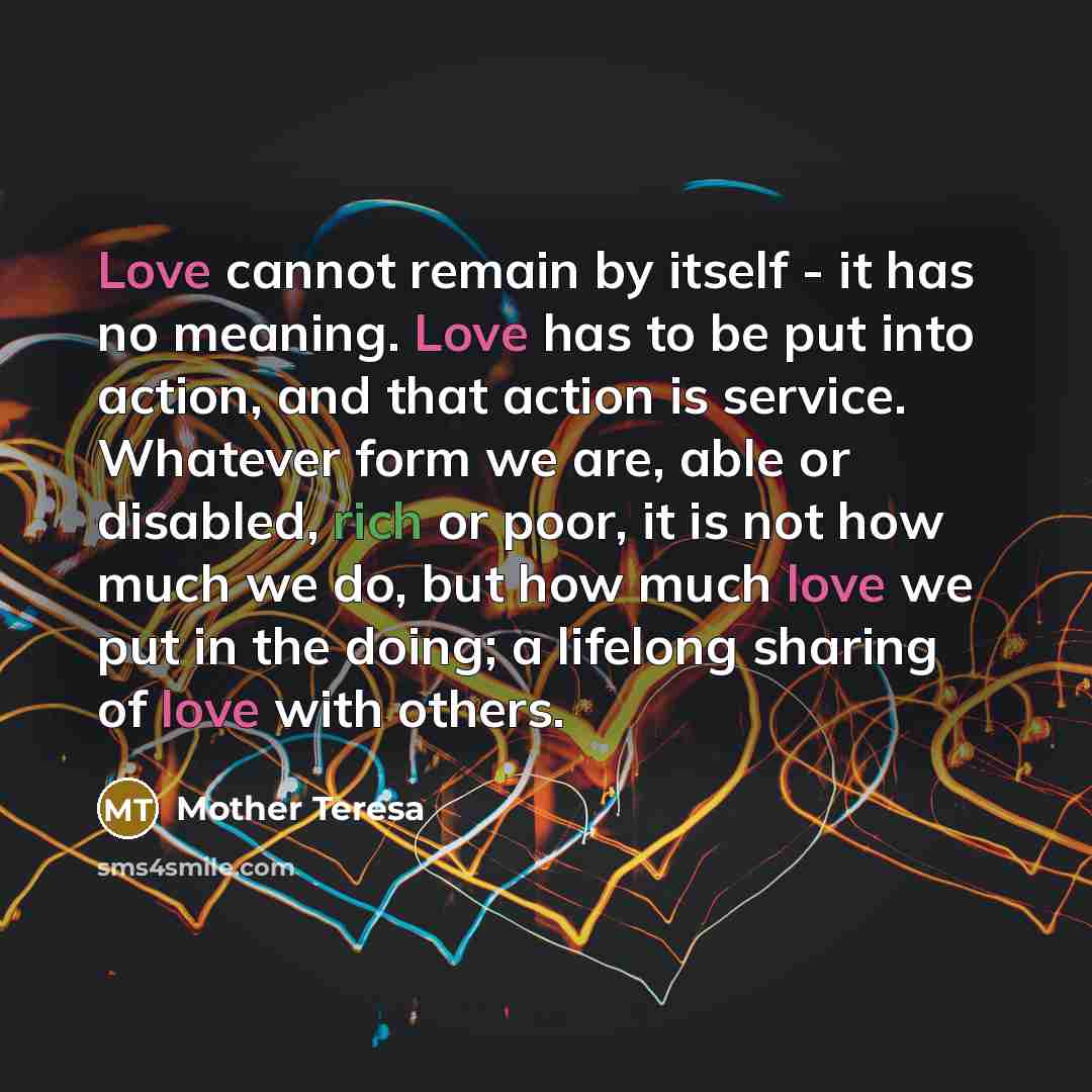 “Love cannot remain by itself - it has no meaning. Love has to be put into action, and that action is service. Whatever form we are, able or disabled, rich or poor, it is not how much we do, but how much love we put in the doing; a lifelong sharing of love with others.” quote by Mother Teresa