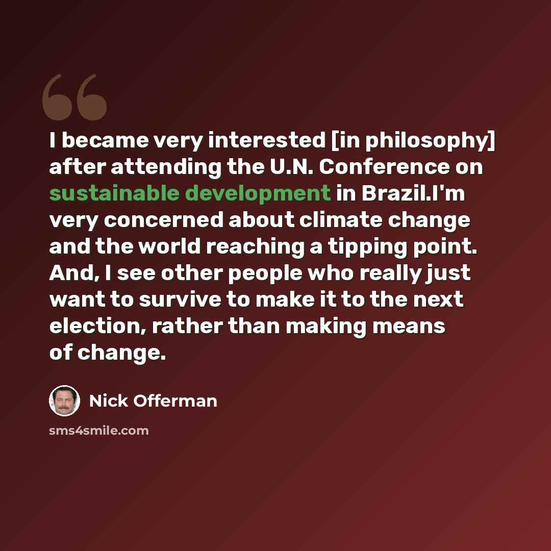 “I became very interested [in philosophy] after attending the U.N. Conference on sustainable development in Brazil.I'm very concerned about climate change and the world reaching a tipping point. And, I see other people who really just want to survive to make it to the next election, rather than…” quote by Nick Offerman