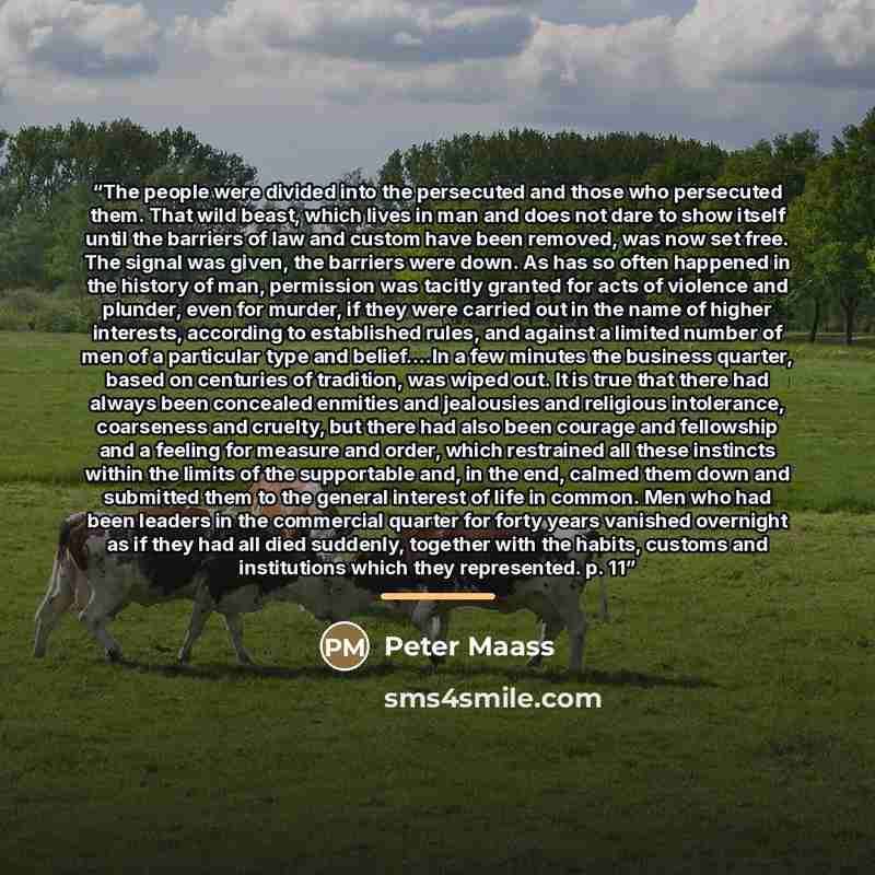 “The people were divided into the persecuted and those who persecuted them. That wild beast, which lives in man and does not dare to show itself until the barriers of law and custom have been removed, was now set free. The signal was given, the barriers were down. As has so often happened in the…” quote by Peter Maass