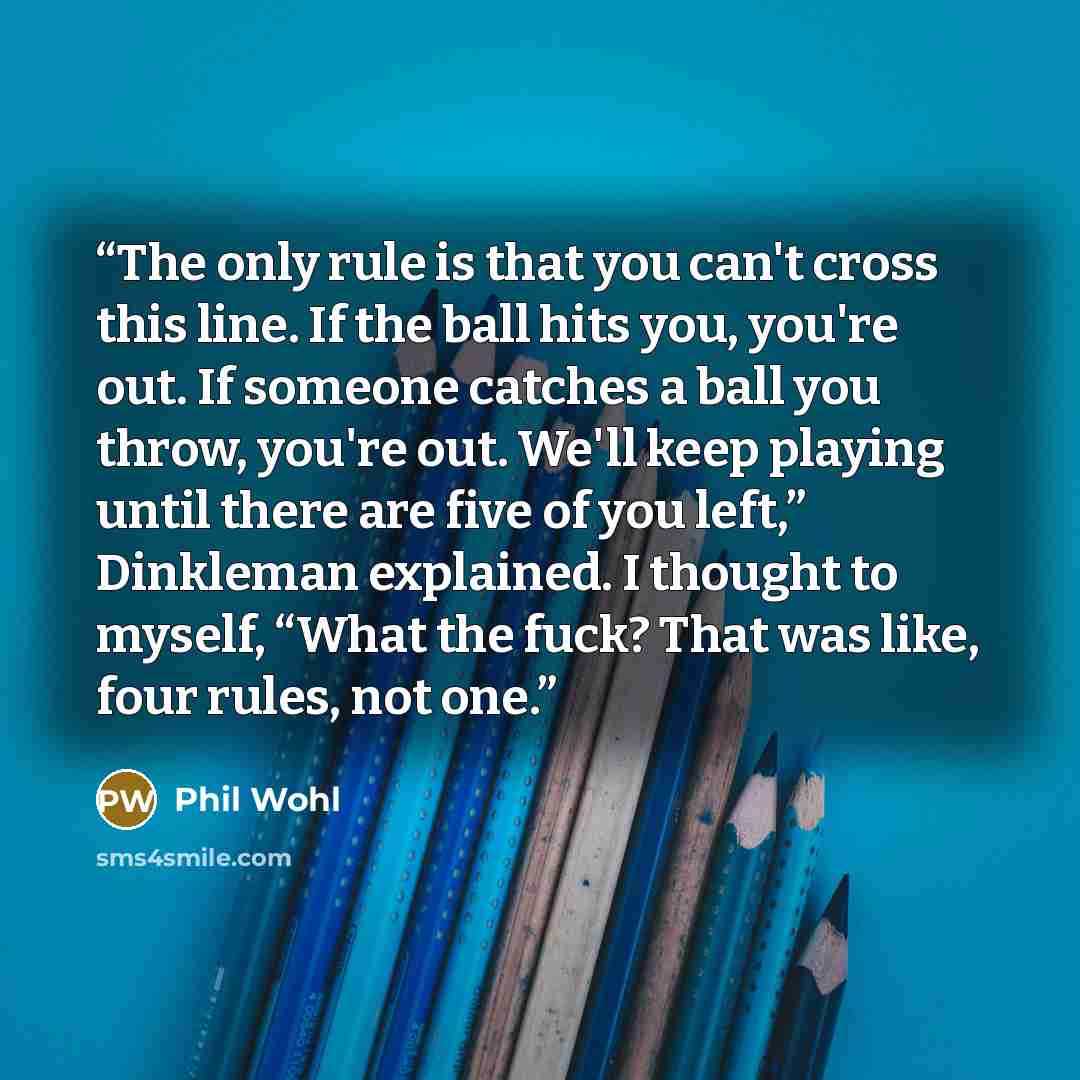 “The only rule is that you can't cross this line. If the ball hits you, you're out. If someone catches a ball you throw, you're out. We'll keep playing until there are five of you left,” Dinkleman explained. I thought to myself, “What the fuck? That was like, four rules, not one.” quote by Phil Wohl