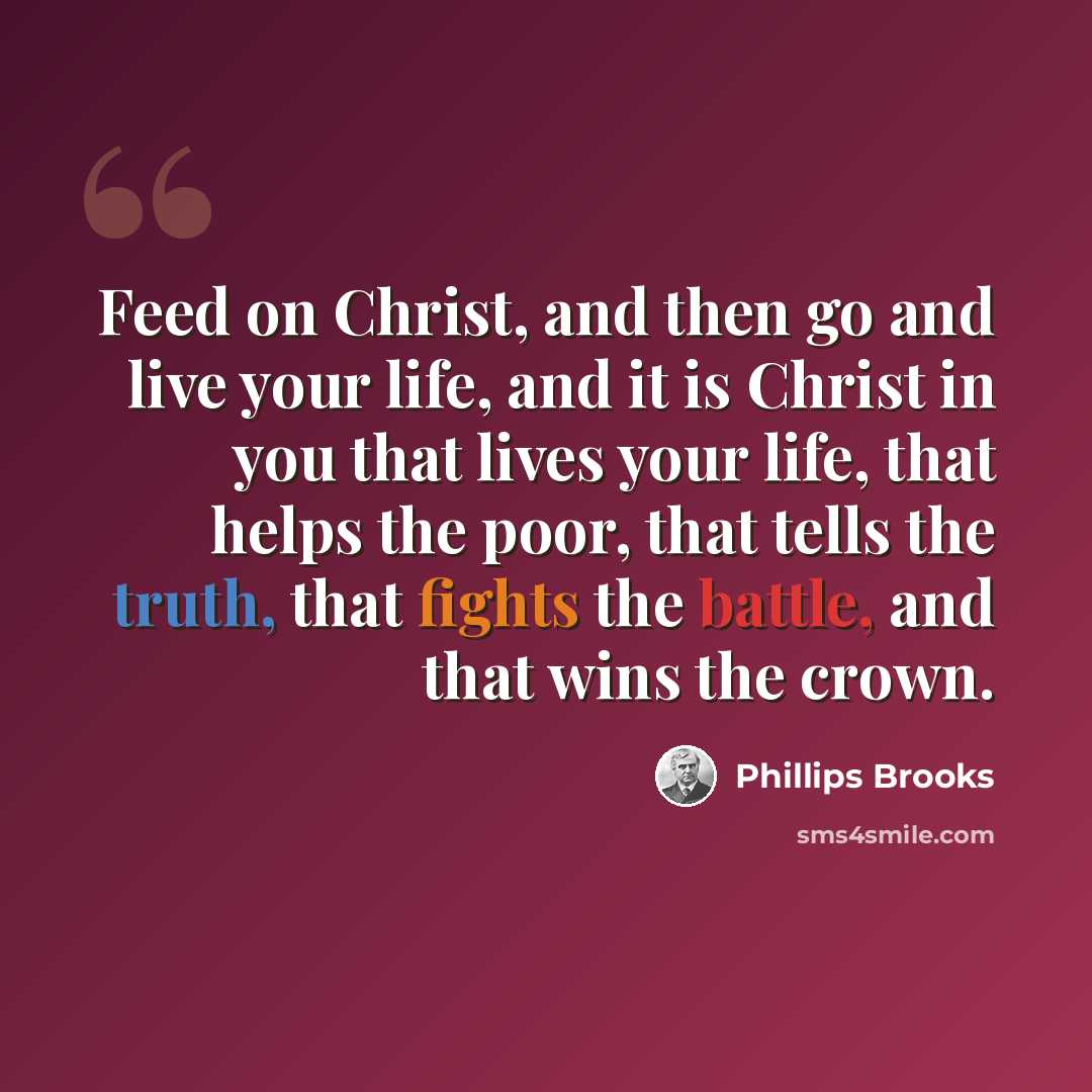 “Feed on Christ, and then go and live your life, and it is Christ in you that lives your life, that helps the poor, that tells the truth, that fights the battle, and that wins the crown.” quote by Phillips Brooks