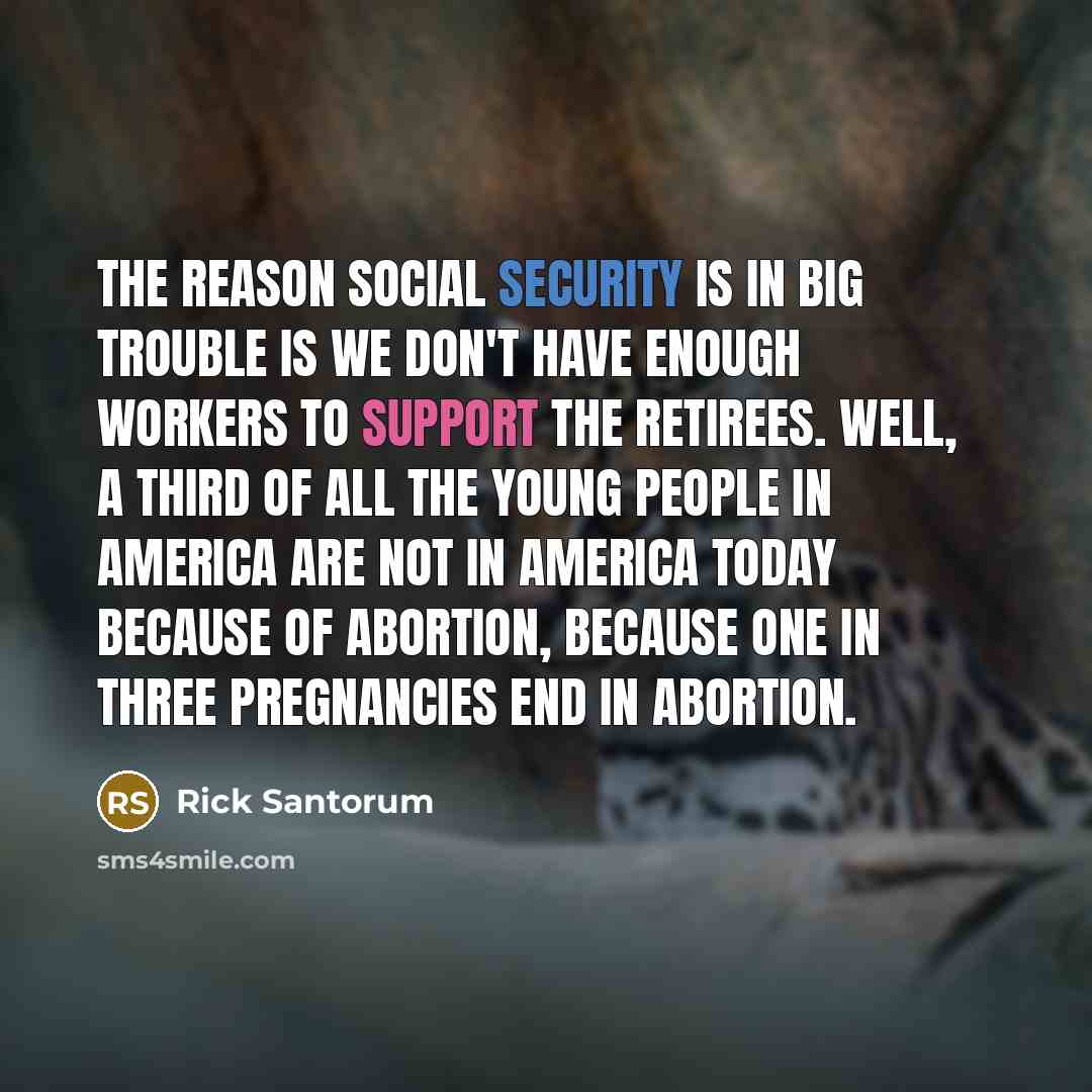 “The reason Social Security is in big trouble is we don't have enough workers to support the retirees. Well, a third of all the young people in America are not in America today because of abortion, because one in three pregnancies end in abortion.” quote by Rick Santorum