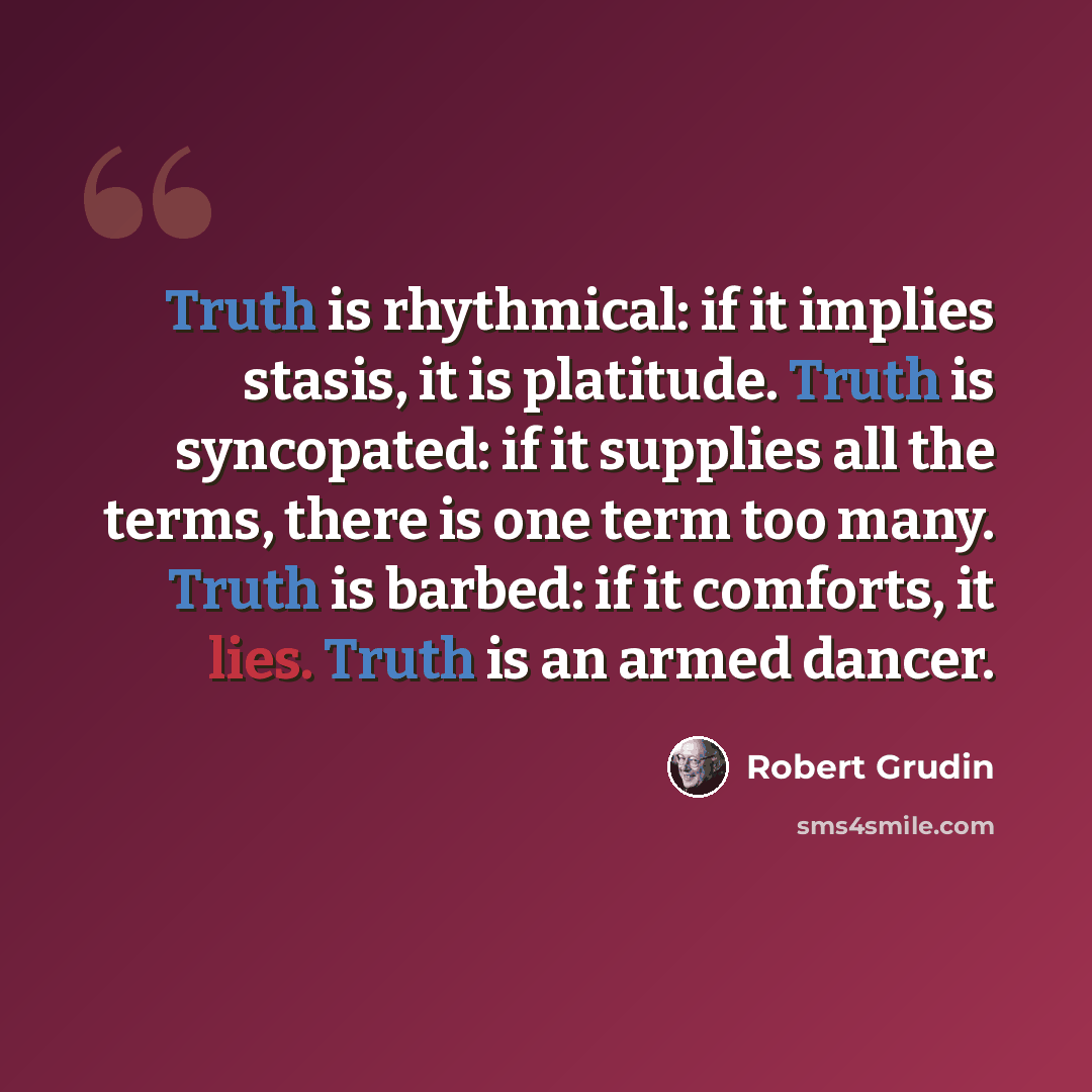 “Truth is rhythmical: if it implies stasis, it is platitude. Truth is syncopated: if it supplies all the terms, there is one term too many. Truth is barbed: if it comforts, it lies. Truth is an armed dancer.” quote by Robert Grudin