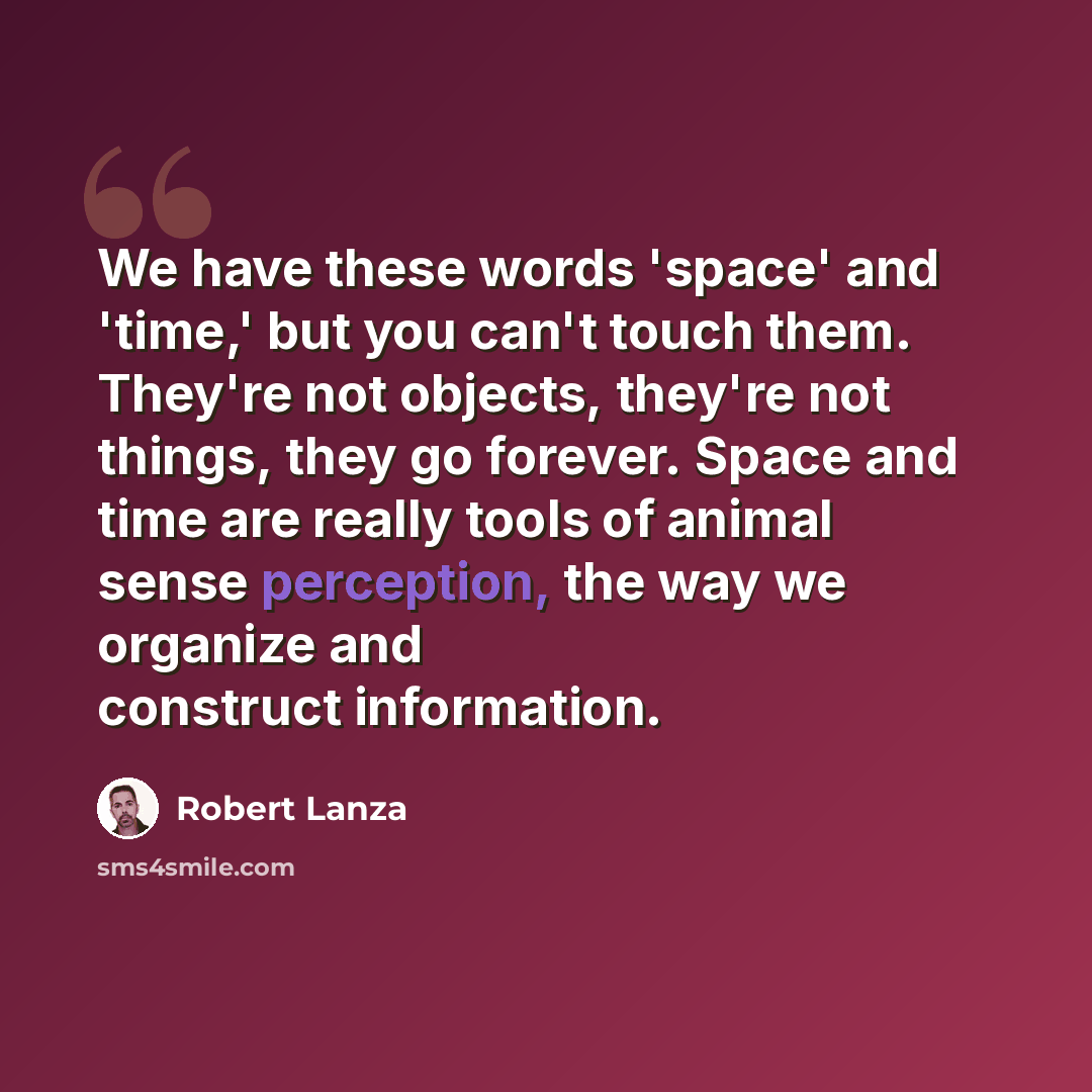 “We have these words 'space' and 'time,' but you can't touch them. They're not objects, they're not things, they go forever. Space and time are really tools of animal sense perception, the way we organize and construct information.” quote by Robert Lanza