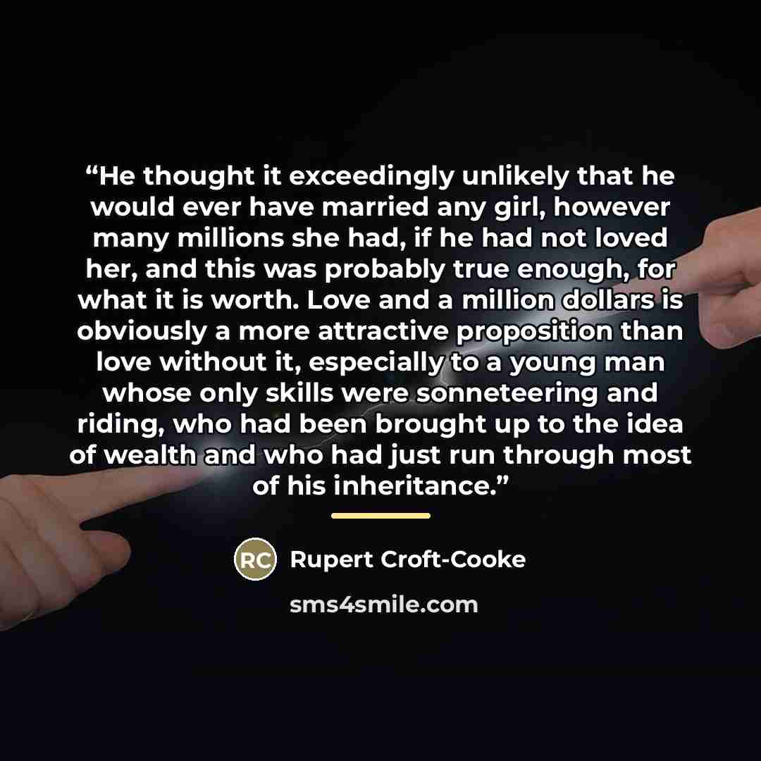 “He thought it exceedingly unlikely that he would ever have married any girl, however many millions she had, if he had not loved her, and this was probably true enough, for what it is worth. Love and a million dollars is obviously a more attractive proposition than love without it, especially to a…” quote by Rupert Croft-Cooke