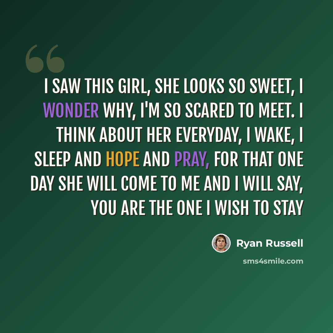 “I saw this girl, she looks so sweet, I wonder why, I'm so scared to meet. I think about her everyday, I wake, I sleep and hope and pray, For that one day She will come to me And I will say, You are the one I wish to stay” quote by Ryan Russell