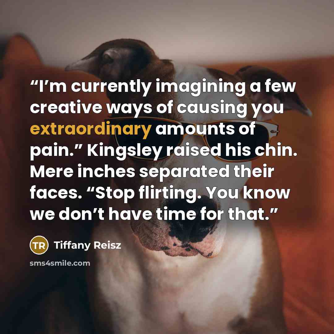 “I’m currently imagining a few creative ways of causing you extraordinary amounts of pain.” Kingsley raised his chin. Mere inches separated their faces. “Stop flirting. You know we don’t have time for that.” quote by Tiffany Reisz